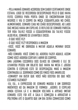 - PELA MANHÃ EDWARD ACORDOU SEM SABER CERTAMENTE ONDE
ESTAVA, LOGO SE RECORDOU DESESPERADO PELO O QUE HAVIA
FEITO, CORREU PARA PORTA ONDE SE ENCONTRAVAM SEUS
NEGROS E VIU O CORPO DA MOÇA ESQUARTEJADA NO CHÃO,
ALIMENTANDO, EDWARD CAIU NO CHÃO DESESPERADO, AO LADO
DAS MESAS HAVIA UM ESPELHO, O REFLEXO DE EDWARD PARECIA
TER VIDA TALVEZ FOSSE A ESQUIZOFRENIA OU TALVEZ FOSSE
ALGO REAL, EDWARD SE LEVANTOU E DISSE:
- O QUE VOCÊ FEZ!
- O QUE VOCÊ FEZ? RESPONDEU A IMAGEM
-VOCÊ, VOCÊ ME OBRIGOU A MATAR AQUELA MENINA! DISSE
EDWARD.
-NÃO EDWARD, VOCÊ COMO EU, ADOROU FAZER AQUILO, ASSIM
COMO VOCÊ ADOROU CORTAR E ABRIR OS CORPOS.
UMA LÁGRIMA ESCORREU DOS OLHOS DE EDWARD E ELE SE
LEVANTOU PEGOU UM OBJETO QUE HAVIA NA MESA E JOGOU
CONTRA O ESPELHO ESTE SE DESPEDAÇOU, MAIS A IMAGEM
CONTINUOU LÁ, SORRINDO COMO OS FINOS FIOS AMARELOS
-EDWARD? VAI DIZER QUE VOCÊ NÃO GOSTOU DO QUE NÓS
ESTAMOS FAZENDO?
-EU, EU... A EXPRESSÃO DE EDWARD MUDOU E UM SORRISO
INDÊNTICO AO DA IMAGEM SE FORMOU …ADOREI, O ESPELHO
AINDA ESTAVA LÁ E A IMAGEM VOLTARÁ A APENAS IMITAR
EDWARD, ESTE FOI ATÉ A SALA E COMEÇOU A ARRASTAR A
POLTRONA ATÉ O QUARTO QUE UM DIA SERIA CONHECIDO COMO
 
