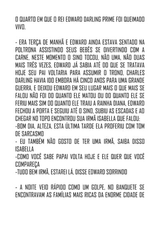 O QUARTO EM QUE O REI EDWARD DARLING PRIME FOI QUEIMADO
VIVO.
- ERA TERÇA DE MANHÃ E EDWARD AINDA ESTAVA SENTADO NA
POLTRONA ASSISTINDO SEUS BEBÊS SE DIVERTINDO COM A
CARNE, NESTE MOMENTO O SINO TOCOU, NÃO UMA, NÃO DUAS
MAIS TRÊS VEZES, EDWARD JÁ SABIA ATÉ DO QUE SE TRATAVA
HOJE SEU PAI VOLTARIA PARA ASSUMIR O TRONO, CHARLES
DARLING HAVIA IDO EMBORA HÁ CINCO ANOS PARA UMA GRANDE
GUERRA, E DEIXOU EDWARD EM SEU LUGAR MAIS O QUE MAIS SE
FALOU NÃO FOI DO QUANTO ELE MATOU OU DO QUANTO ELE SE
FERIU MAIS SIM DO QUANTO ELE TRAIU A RAINHA DIANA, EDWARD
FECHOU A PORTA E SEGUIU ATÉ O SINO, SUBIU AS ESCADAS E AO
CHEGAR NO TOPO ENCONTROU SUA IRMÃ ISABELLA QUE FALOU:
-BOM DIA, ALTEZA, ESTA ÚLTIMA TARDE ELA PROFERIU COM TOM
DE SARCASMO
- EU TAMBÉM NÃO GOSTO DE TER UMA IRMÃ, SAIBA DISSO
ISABELLA
-COMO VOCÊ SABE PAPAI VOLTA HOJE E ELE QUER QUE VOCÊ
COMPAREÇA
-TUDO BEM IRMÃ, ESTAREI LÁ, DISSE EDWARD SORRINDO
- A NOITE VEIO RÁPIDO COMO UM GOLPE, NO BANQUETE SE
ENCONTRAVAM AS FAMÍLIAS MAIS RICAS DA ENORME CIDADE DE
 