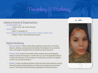 Networking& Marketing
Industry Events & Organizations


• NY:LON CONNECT 2022


‣ January 18-22, 2022 | Home (Virtual)


• Music Biz 2022


‣ May 9-12 | Nashville, TN


• Music Managers Forum US: Guiding Growth into 2022 - Managers and their Artists


‣ October 12 2021 | Home (Re-Watch Seminar)
Digital Marketing


• Primary Content: Podcast and/or blogs regarding my experience in the Music
Business. Slideshare and personal brand website that displays the raw authentic
truth. I will speak on situations that can help future clients and artist.


• Primary Tools: My main social media outlets would be my personal blogging
website, YouTube and Instagram. I would make sure I post one blog/video podcasts
a month and stay active on my Instagram on a daily basis on pictures and updates
on what I am currently working on.


• Website: I will use my digital portfolio to build my online brand awareness moving
forward by posting actively pushing out content and promoting my social media
accounts. I will exude my brand by being unapologetic and liberating others.
 