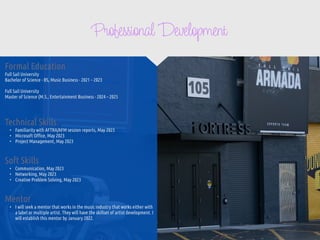 Professional Development
Mentor


• I will seek a mentor that works in the music industry that works either with
a label or multiple artist. They will have the skillset of artist development. I
will establish this mentor by January 2022.
Formal Education


Full Sail University


Bachelor of Science - BS, Music Business - 2021 – 2023


Full Sail University


Master of Science (M.S., Entertainment Business - 2024 – 2025


Technical Skills


• Familiarity with AFTRA/AFM session reports, May 2023


• Microsoft O
ffi
ce, May 2023


• Project Management, May 2023
Soft Skills


• Communication, May 2023


• Networking, May 2023


• Creative Problem Solving, May 2023
 