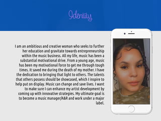 I am an ambitious and creative woman who seeks to further
her education and gravitate towards entrepreneurship
within the music business. All my life, music has been a
substantial motivational drive. From a young age, music
has been my motivational force to get me through tough
times. It saved me during the death of my mother. I have
the dedication to bringing that light to others. The talents
that others possess should be showcased, which I inspire to
help put on display. Music can change and save lives. I want
to make sure I can enhance my artist development by
coming up with innovative strategies. My ultimate goal is
to become a music manager/A&R and work under a major
label.


Identity
 