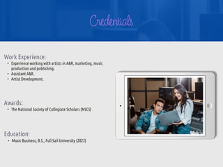 Credentials
Work Experience:


• Experience working with artists in A&R, marketing, music
production and publishing.


• Assistant A&R.


• Artist Development.


Education:
• Music Business, B.S., Full Sail University (2023)
Awards:


• The National Society of Collegiate Scholars (NSCS)
 