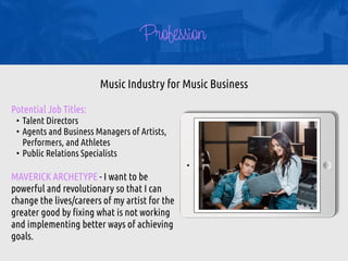 Profession
Potential Job Titles:


• Talent Directors


• Agents and Business Managers of Artists,
Performers, and Athletes


• Public Relations Specialists


MAVERICK ARCHETYPE - I want to be
powerful and revolutionary so that I can
change the lives/careers of my artist for the
greater good by
fi
xing what is not working
and implementing better ways of achieving
goals.
Music Industry for Music Business
 