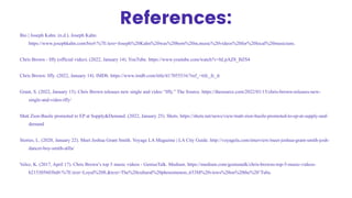 References:
Bio | Joseph Kahn. (n.d.). Joseph Kahn.
https://www.josephkahn.com/bio#:%7E:text=Joseph%20Kahn%20was%20born%20in,music%20videos%20for%20local%20musicians.
Chris Brown - Iffy (official video). (2022, January 14). YouTube. https://www.youtube.com/watch?v=hLpAZ8_BZS4
Chris Brown: Iffy. (2022, January 14). IMDb. https://www.imdb.com/title/tt17055516/?ref_=ttfc_fc_tt
Grant, S. (2022, January 15). Chris Brown releases new single and video “Iffy.” The Source. https://thesource.com/2022/01/15/chris-brown-releases-new-
single-and-video-iffy/
Matt Zion-Basile promoted to EP at Supply&Demand. (2022, January 25). Shots. https://shots.net/news/view/matt-zion-basile-promoted-to-ep-at-supply-and-
demand
Stories, L. (2020, January 22). Meet Joshua Grant Smith. Voyage LA Magazine | LA City Guide. http://voyagela.com/interview/meet-joshua-grant-smith-josh-
dancer-boy-smith-atlla/
Velez, K. (2017, April 17). Chris Brown’s top 5 music videos - GeniusTalk. Medium. https://medium.com/geniustalk/chris-browns-top-5-music-videos-
b215305603bd#:%7E:text=Loyal%20ft.&text=The%20cultural%20phenomenon.,653M%20views%20on%20the%20’Tube.
 