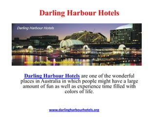 Darling Harbour Hotels




  Darling Harbour Hotels are one of the wonderful
places in Australia in which people might have a large
 amount of fun as well as experience time filled with
                     colors of life.


             www.darlingharbourhotels.org
 
