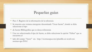 Pequeñas guias
• Paso 3. Registro de la información de la referencia
• Se muestra una ventana emergente denominada “Crear fuente”, donde se debe
seleccionar el tipo
• de fuente Bibliográfica que se desea referenciar.
• Una vez seleccionada el tipo de fuente, se debe seleccionar la opción “Editar” que se
encuentra al
• lado del campo “Autor” etc. http://normasapa.com/plantilla-en-word-con-
normas-apa-2016/