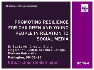 Dr Bex Lewis, Director, Digital
Fingerprint; CODEC, St John’s College,
Durham University
Darlington, 06/02/15
http://j.mp/sm-darlington
PROMOTING RESILIENCE
FOR CHILDREN AND YOUNG
PEOPLE IN RELATION TO
SOCIAL MEDIA
CC Licence 4.0 non-commercial
@drbexl
 