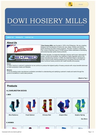 Blue Radiance Fresh Salmon Chinese Red Amparo Blue Sulphur Spring
ABOUT US PRODUCTS CONTACT US
About Us
 Dowi Hosiery Mills was founded in 1979 in the Philippines. We are a leading
designer and manufacturer of socks (for men, ladies, children and infants),
panty stockings and other hosiery products. The plant, located in Valenzuela
City, covers a total floor area of 10,000 square meters dedicated to developing
and producing high quality hosiery products.
For three decades, its trademark Darlington became well known nationwide for
quality, comfort and durability, thus obtained a highly regarded name in the
socks manufacturing industry. In 2005, the trademark Exped is developed to
further improve socks wearing experience by innovating charcoal socks and
other functional hosiery products with health benefits and purpose.
Vision
To attain maximum customer's satisfaction as we continue to produce the highest quality of hosiery products with unique benefits fashioned
to meet everybody's needs and lifestyles.
Mission
To be the leading socks manufacturer worldwide committed to understanding and satisfying customer's needs and wants through the
pursuit of excellence in world class products.
[ Back to Top ]
Products
A.) DARLINGTON SOCKS
I. MEN
See More
II. WOMEN
Generated with www.html-to-pdf.net Page 1 / 4
 