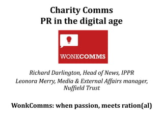 Charity Comms
PR in the digital age

Richard Darlington, Head of News, IPPR
Leonora Merry, Media & External Affairs manager,
Nuffield Trust

WonkComms: when passion, meets ration(al)

 