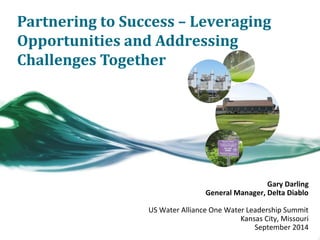 Partnering to Success – Leveraging 
Opportunities and Addressing 
Challenges Together 
Gary Darling 
General Manager, Delta Diablo 
US Water Alliance One Water Leadership Summit 
Kansas City, Missouri 
September 2014 
 