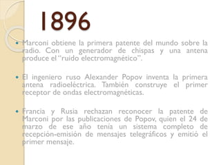 1896


Marconi obtiene la primera patente del mundo sobre la
radio. Con un generador de chispas y una antena
produce el “ruido electromagnético”.



El ingeniero ruso Alexander Popov inventa la primera
antena radioeléctrica. También construye el primer
receptor de ondas electromagnéticas.



Francia y Rusia rechazan reconocer la patente de
Marconi por las publicaciones de Popov, quien el 24 de
marzo de ese año tenía un sistema completo de
recepción-emisión de mensajes telegráficos y emitió el
primer mensaje.

 