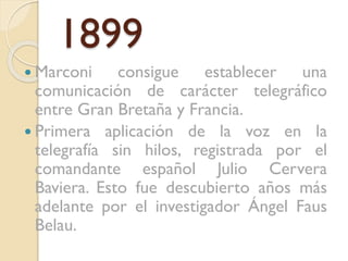 1899
 Marconi

consigue establecer una
comunicación de carácter telegráfico
entre Gran Bretaña y Francia.
 Primera aplicación de la voz en la
telegrafía sin hilos, registrada por el
comandante español Julio Cervera
Baviera. Esto fue descubierto años más
adelante por el investigador Ángel Faus
Belau.

 