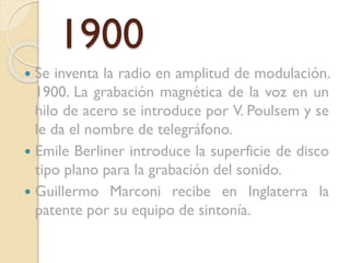 1900
Se inventa la radio en amplitud de modulación.
1900. La grabación magnética de la voz en un
hilo de acero se introduce por V. Poulsem y se
le da el nombre de telegráfono.
 Emile Berliner introduce la superficie de disco
tipo plano para la grabación del sonido.
 Guillermo Marconi recibe en Inglaterra la
patente por su equipo de sintonía.


 