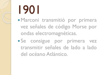 1901
 Marconi

transmitió por primera
vez señales de código Morse por
ondas electromagnéticas.
 Se consigue por primera vez
transmitir señales de lado a lado
del océano Atlántico.

 