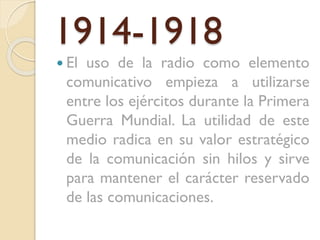 1914-1918
 El

uso de la radio como elemento
comunicativo empieza a utilizarse
entre los ejércitos durante la Primera
Guerra Mundial. La utilidad de este
medio radica en su valor estratégico
de la comunicación sin hilos y sirve
para mantener el carácter reservado
de las comunicaciones.

 