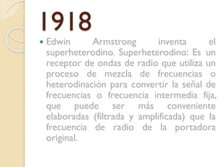 1918


Edwin
Armstrong
inventa
el
superheterodino. Superheterodino: Es un
receptor de ondas de radio que utiliza un
proceso de mezcla de frecuencias o
heterodinación para convertir la señal de
frecuencias o frecuencia intermedia fija,
que puede ser más conveniente
elaboradas (filtrada y amplificada) que la
frecuencia de radio de la portadora
original.

 