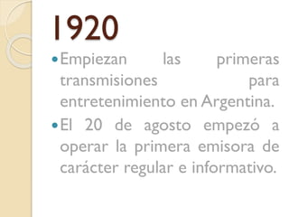 1920
 Empiezan

las

primeras
transmisiones
para
entretenimiento en Argentina.
 El 20 de agosto empezó a
operar la primera emisora de
carácter regular e informativo.

 