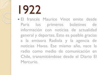 1922


El francés Maurice Vinot emite desde
París los primeros boletines de
información con noticias de actualidad
general y deportes. Esto es posible gracias
a la emisora Radiola y la agencia de
noticias Havas. Ese mismo año, nace la
radio como medio de comunicación en
Chile, transmitiéndose desde el Diario El
Mercurio.

 