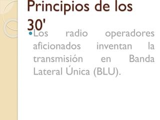 Principios de los
30' radio operadores
Los
aficionados inventan la
transmisión
en
Banda
Lateral Única (BLU).

 