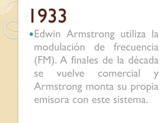 1933
Edwin

Armstrong utiliza la
modulación de frecuencia
(FM). A finales de la década
se vuelve comercial y
Armstrong monta su propia
emisora con este sistema.

 