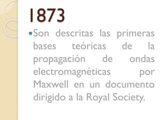 1873
Son

descritas las primeras
bases teóricas de la
propagación
de
ondas
electromagnéticas
por
Maxwell en un documento
dirigido a la Royal Society.

 