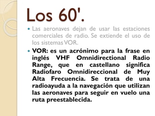 Los 60'.




Las aeronaves dejan de usar las estaciones
comerciales de radio. Se extiende el uso de
los sistemas VOR.
VOR: es un acrónimo para la frase en
inglés VHF Omnidirectional Radio
Range, que en castellano significa
Radiofaro Omnidireccional de Muy
Alta Frecuencia. Se trata de una
radioayuda a la navegación que utilizan
las aeronaves para seguir en vuelo una
ruta preestablecida.

 