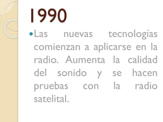 1990
Las

nuevas tecnologías
comienzan a aplicarse en la
radio. Aumenta la calidad
del sonido y se hacen
pruebas con la radio
satelital.

 