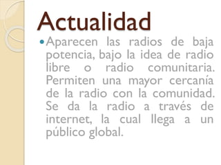 Actualidad
 Aparecen

las radios de baja
potencia, bajo la idea de radio
libre o radio comunitaria.
Permiten una mayor cercanía
de la radio con la comunidad.
Se da la radio a través de
internet, la cual llega a un
público global.

 
