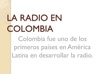 LA RADIO EN
COLOMBIA
Colombia fue uno de los
primeros países en América
Latina en desarrollar la radio.

 