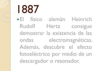 1887
 El

físico alemán Heinrich
Rudolf
Hertz
consigue
demostrar la existencia de las
ondas
electromagnéticas.
Además, descubre el efecto
fotoeléctrico por medio de un
descargador o resonador.

 