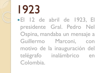 1923
 El

12 de abril de 1923, El
presidente Gral. Pedro Nel
Ospina, mandaba un mensaje a
Guillermo
Marconi,
con
motivo de la inauguración del
telégrafo
inalámbrico
en
Colombia.

 