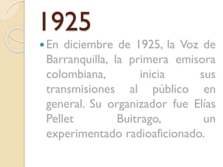 1925
 En

diciembre de 1925, la Voz de
Barranquilla, la primera emisora
colombiana,
inicia
sus
transmisiones al público en
general. Su organizador fue Elías
Pellet
Buitrago,
un
experimentado radioaficionado.

 