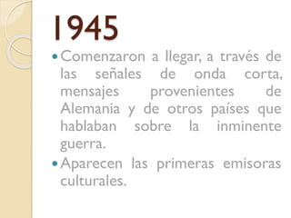 1945

 Comenzaron

a llegar, a través de
las señales de onda corta,
mensajes
provenientes
de
Alemania y de otros países que
hablaban sobre la inminente
guerra.
 Aparecen las primeras emisoras
culturales.

 