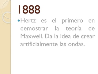 1888
Hertz

es el primero en
demostrar la teoría de
Maxwell. Da la idea de crear
artificialmente las ondas.

 