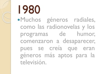 1980

Muchos

géneros radiales,
como las radionovelas y los
programas
de
humor,
comenzaron a desaparecer,
pues se creía que eran
géneros más aptos para la
televisión.

 