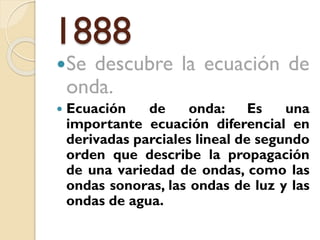 1888
Se

descubre la ecuación de
onda.



Ecuación
de
onda:
Es
una
importante ecuación diferencial en
derivadas parciales lineal de segundo
orden que describe la propagación
de una variedad de ondas, como las
ondas sonoras, las ondas de luz y las
ondas de agua.

 