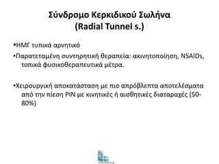 Σύνδρομο Κερκιδικού Σωλήνα 
(Radial Tunnel s.) 
▪ΗΜΓ τυπικά αρνητικό 
▪Παρατεταμένη συντηρητική θεραπεία: ακινητοποίηση, NSAIDs, 
τοπικά φυσικοθεραπευτικά μέτρα. 
▪Χειρουργική αποκατάσταση με πιο απρόβλεπτα αποτελέσματα 
από την πίεση PIN με κινητικές ή αισθητικές διαταραχές (50- 
80%) 
 