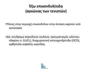Έξω επικονδυλίτιδα 
(αγκώνας των τενιστών) 
▪Πόνος στην περιοχή επικονδύλου στην έκταση καρπού υπό 
αντίσταση 
▪ΔΔ: σύνδρομο κερκιδικού σωλήνα, τραυματισμός ωλένιου 
πλαγίου σ. (LUCL), διαχωριστική οστεοχονδρίτιδα (OCD), 
αρθρίτιδα κεφαλής κερκίδας 
 