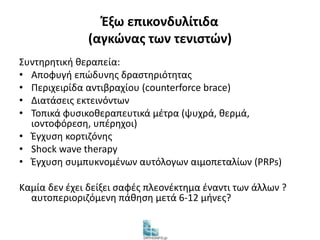 Έξω επικονδυλίτιδα 
(αγκώνας των τενιστών) 
Συντηρητική θεραπεία: 
• Αποφυγή επώδυνης δραστηριότητας 
• Περιχειρίδα αντιβραχίου (counterforce brace) 
• Διατάσεις εκτεινόντων 
• Τοπικά φυσικοθεραπευτικά μέτρα (ψυχρά, θερμά, 
ιοντοφόρεση, υπέρηχοι) 
• Έγχυση κορτιζόνης 
• Shock wave therapy 
• Έγχυση συμπυκνομένων αυτόλογων αιμοπεταλίων (PRPs) 
Καμία δεν έχει δείξει σαφές πλεονέκτημα έναντι των άλλων ? 
αυτοπεριοριζόμενη πάθηση μετά 6-12 μήνες? 
 