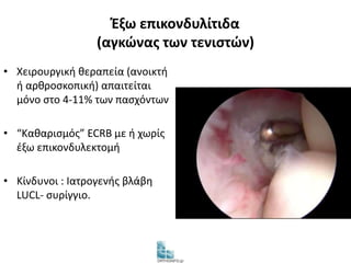 Έξω επικονδυλίτιδα 
(αγκώνας των τενιστών) 
• Χειρουργική θεραπεία (ανοικτή 
ή αρθροσκοπική) απαιτείται 
μόνο στο 4-11% των πασχόντων 
• “Καθαρισμός” ECRB με ή χωρίς 
έξω επικονδυλεκτομή 
• Κίνδυνοι : Ιατρογενής βλάβη 
LUCL- συρίγγιο. 
 