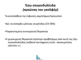 Έσω επικονδυλίτιδα 
(αγκώνας του γκολφέρ) 
Τενοντοπάθεια της έκφυσης καμπτήρων/πρηνιστού 
▪ΔΔ- συνύπαρξη ωλένιας νευρίτιδας (23-50%) 
▪Παρατεταμένη συντηρητική θεραπεία 
▪Η χειρουργική θεραπεία λιγότερο προβλέψιμη από αυτή της έξω 
επικονδυλίτιδας (πιθανά ταυτόχρονη insitu αποσυμπίεση 
ωλενίου ν.) 
 