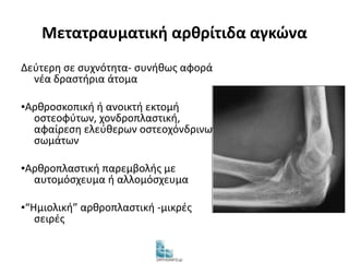 Μετατραυματική αρθρίτιδα αγκώνα 
Δεύτερη σε συχνότητα- συνήθως αφορά 
νέα δραστήρια άτομα 
▪Αρθροσκοπική ή ανοικτή εκτομή 
οστεοφύτων, χονδροπλαστική, 
αφαίρεση ελεύθερων οστεοχόνδρινων 
σωμάτων 
▪Αρθροπλαστική παρεμβολής με 
αυτομόσχευμα ή αλλομόσχευμα 
▪“Ημιολική” αρθροπλαστική -μικρές 
σειρές 
 