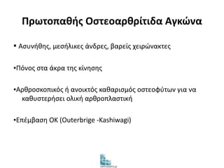 Πρωτοπαθής Οστεοαρθρίτιδα Αγκώνα 
▪ Ασυνήθης, μεσήλικες άνδρες, βαρείς χειρώνακτες 
▪Πόνος στα άκρα της κίνησης 
▪Αρθροσκοπικός ή ανοικτός καθαρισμός οστεοφύτων για να 
καθυστερήσει ολική αρθροπλαστική 
▪Επέμβαση OK (Outerbrige -Kashiwagi) 
 