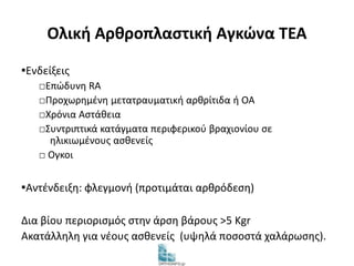 Ολική Αρθροπλαστική Αγκώνα TEA 
▪Ενδείξεις 
□Επώδυνη RA 
□Προχωρημένη μετατραυματική αρθρίτιδα ή ΟΑ 
□Χρόνια Αστάθεια 
□Συντριπτικά κατάγματα περιφερικού βραχιονίου σε 
ηλικιωμένους ασθενείς 
□ Ογκοι 
▪Αντένδειξη: φλεγμονή (προτιμάται αρθρόδεση) 
Δια βίου περιορισμός στην άρση βάρους >5 Κgr 
Ακατάλληλη για νέους ασθενείς (υψηλά ποσοστά χαλάρωσης). 
 