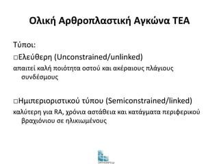 Ολική Αρθροπλαστική Αγκώνα TEA 
Τύποι: 
□Ελεύθερη (Unconstrained/unlinked) 
απαιτεί καλή ποιότητα οστού και ακέραιους πλάγιους 
συνδέσμους 
□Ημιπεριοριστικού τύπου (Semiconstrained/linked) 
καλύτερη για RA, χρόνια αστάθεια και κατάγματα περιφερικού 
βραχιόνιου σε ηλικιωμένους 
 