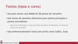 UNIVERSIDADE FEDERAL DE PERNAMBUCO
Fontes (tipos e cores)
• Use pelo menos uma fonte de 28 pontos de tamanho;
• Use fontes de tamanho diferentes para pontos principais e
pontos secundários:
• esta fonte é 20 pontos, a fonte de bullet principal é de 28 pontos, e a fonte de
título é de 44 pontos.
• Use preferencialmente fonte sem serifa como Calibri, Arial.
13
 