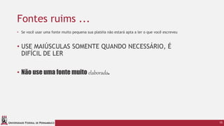 UNIVERSIDADE FEDERAL DE PERNAMBUCO
Fontes ruims ...
15
• Se você usar uma fonte muito pequena sua platéia não estará apta a ler o que você escreveu
• USE MAIÚSCULAS SOMENTE QUANDO NECESSÁRIO, É
DIFÍCIL DE LER
• Não use uma fonte muito elaborada.
 