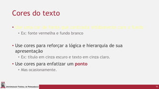 UNIVERSIDADE FEDERAL DE PERNAMBUCO
Cores do texto
• Use uma cor de fonte que contrasta nitidamente com o fundo
• Ex: fonte vermelha e fundo branco
• Use cores para reforçar a lógica e hierarquia de sua
apresentação
• Ex: título em cinza escuro e texto em cinza claro.
• Use cores para enfatizar um ponto
• Mas ocasionamente.
16
 
