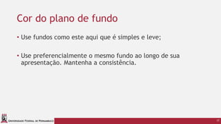 UNIVERSIDADE FEDERAL DE PERNAMBUCO
Cor do plano de fundo
• Use fundos como este aqui que é simples e leve;
• Use preferencialmente o mesmo fundo ao longo de sua
apresentação. Mantenha a consistência.
17
 