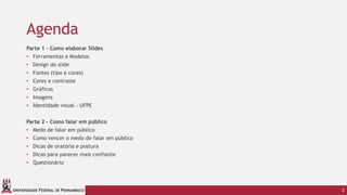 UNIVERSIDADE FEDERAL DE PERNAMBUCO
Agenda
Parte 1 - Como elaborar Slides
• Ferramentas e Modelos
• Design do slide
• Fontes (tipo e cores)
• Cores e contraste
• Gráficos
• Imagens
• Identidade visual - UFPE
Parte 2 - Como falar em público
• Medo de falar em público
• Como vencer o medo de falar em público
• Dicas de oratória e postura
• Dicas para parecer mais confiante
• Questionário
2
 